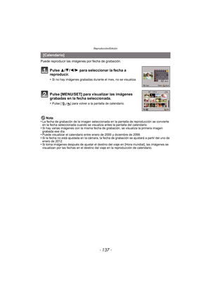 Page 137- 137 -
Reproducción/Edición
Puede reproducir las imágenes por fecha de grabación.Nota
•
La fecha de grabación de la imagen seleccionada en la pantalla de reproducción se convierte 
en la fecha seleccionada cuando se visualiza antes la pantalla del calendario.
•Si hay varias imágenes con la misma fecha de grabación, se visualiza la primera imagen 
grabada ese día.
•Puede visualizar el calendario entre enero de 2000 y diciembre de 2099.•Si la fecha no está ajustada en la cámara, la fecha de grabación se...