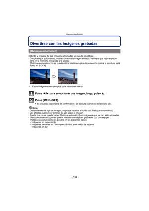 Page 138Reproducción/Edición
- 138 -
Divertirse con las imágenes grabadas
El brillo y el color de las imágenes tomadas se puede equilibrar.
•Con [Retoque automático], se crea una nueva imagen editada. Verifique que haya espacio 
libre en la memoria integrada o la tarjeta.
[Retoque automático] no se puede utilizar si el interruptor de protección contra la escritura está 
fijado en [LOCK].
¢ Estas imágenes son ejemplos para mostrar el efecto.
Pulse 2/ 1 para seleccionar una imagen, luego pulse  3.
Pulse...