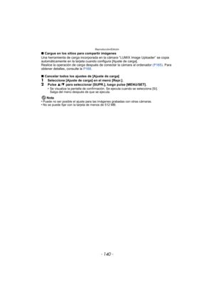 Page 140Reproducción/Edición
- 140 -
∫Cargue en los sitios para compartir imágenes
Una herramienta de carga incorporada en la cámara “LUMIX Image Uploader” se copia 
automáticamente en la tarjeta cuando configura [Ajuste de carga].
Realice la operación de carga después  de conectar la cámara al ordenador (P165). Para 
obtener detalles, consulte la  P168.
∫ Cancelar todos los ajustes de [Ajuste de carga]
1Seleccione [Ajuste de carga] en el menú [Repr.].
2Pulse  3/4  para seleccionar [SUPR.], luego pulse...