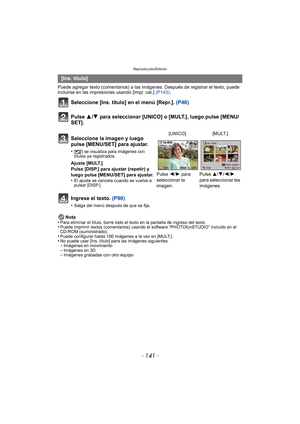 Page 141- 141 -
Reproducción/Edición
Puede agregar texto (comentarios) a las imágenes. Después de registrar el texto, puede 
incluirse en las impresiones usando [Impr. car.] (P143) .
Seleccione [Ins. título] en el menú [Repr.]. (P46)
Pulse 3/ 4 para seleccionar [UNICO] o [MULT.], luego pulse [MENU/
SET].
Ingrese el texto.  (P90)
•Salga del menú después de que se fija.
Nota
•Para eliminar el título, borre todo el texto en la pantalla de ingreso del texto.•Puede imprimir textos (comentarios) usando el software...