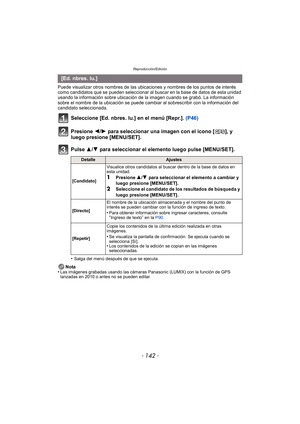 Page 142Reproducción/Edición
- 142 -
Puede visualizar otros nombres de las ubicaciones y nombres de los puntos de interés 
como candidatos que se pueden seleccionar al buscar en la base de datos de esta unidad 
usando la información sobre ubicación de la imagen cuando se grabó. La información 
sobre el nombre de la ubicación se puede cambiar al sobrescribir con la información del 
candidato seleccionada.
Seleccione [Ed. nbres. lu.] en el menú [Repr.].  (P46)
Presione  2/1 para seleccionar una imagen con el icono...