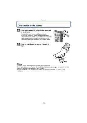 Page 16Preparación
- 16 -
PreparaciónColocación de la correa
Pase la correa por la sujeción de la correa 
en la cámara.
•Si el cordón de la correa está flojo, se puede 
enganchar cuando la puerta lateral está abierta o 
cerrada. Como se puede causar daño o la entrada de 
agua, asegúrese de colocar firmemente la correa, 
verificando que no se enganche en la puerta lateral.
Pase su mando por la correa y ajuste el 
largo.
Nota
•Sujete la correa correctamente siguiendo el procedimiento.•En el agua la cámara se...