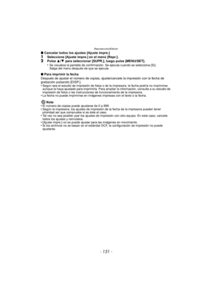 Page 151- 151 -
Reproducción/Edición
∫Cancelar todos los ajustes [Ajuste impre.]1Seleccione [Ajuste impre.] en el menú [Repr.].2Pulse  3/4  para seleccionar [SUPR.], luego pulse [MENU/SET].
•Se visualiza la pantalla de confirmación. Se ejecuta cuando se selecciona [Sí]. 
Salga del menú después de que se ejecuta.
∫ Para imprimir la fecha
Después de ajustar el número de copias, ajus te/cancele la impresión con la fecha de 
grabación pulsando [DISP.].
•
Según sea el estudio de impresión de fotos o de  la impresora,...