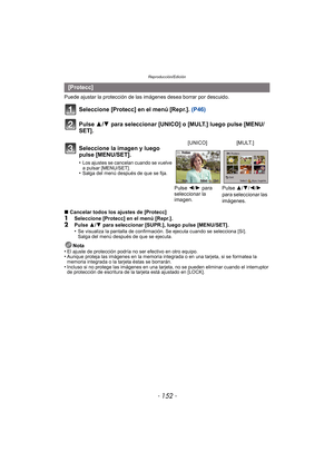 Page 152Reproducción/Edición
- 152 -
Puede ajustar la protección de las imágenes desea borrar por descuido.
Seleccione [Protecc] en el menú [Repr.]. (P46)
Pulse 3/ 4 para seleccionar [UNICO] o [MULT.] luego pulse [MENU/
SET].
∫ Cancelar todos los ajustes de [Protecc]1Seleccione [Protecc] en el menú [Repr.].
2Pulse  3/4  para seleccionar [SUPR.], luego pulse [MENU/SET].
•Se visualiza la pantalla de confirmación. Se ejecuta cuando se selecciona [Sí]. 
Salga del menú después de que se ejecuta.
Nota
•El ajuste de...