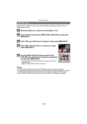 Page 153- 153 -
Reproducción/Edición
Puede borrar o cambiar la información sobre el Reconocimiento de Rostro para una 
imagen seleccionada.
Seleccione [Edi. Rec. cara] en el menú [Repr.]. (P46)
Nota
•La información cancelada que se refiere al [Reconoce cara] no puede recuperarse.•Cuando se canceló toda la información de reconocimiento de la cara en una imagen, la imagen 
no se categoriza usando el reconocimiento de la cara [Sel. de categoría] en [Filt. repro.].
•No puede editar la información de Reconocimiento...