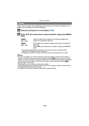 Page 154Reproducción/Edición
- 154 -
Puede copiar los datos de las imágenes que ha tomado de la memoria integrada a una 
tarjeta o de una tarjeta a la memoria integrada.
Seleccione [Copiar] en el menú [Repr.].  (P46)
Pulse 3/ 4 para seleccionar la copia de destino, luego pulse [MENU/
SET].
•Se visualiza la pantalla de confirmación. Se ejecuta cuando se selecciona [Sí]. 
Salga del menú después de que se ejecuta.
•No apague la cámara en ningún momento durante el procesamiento de la copia.
Nota
•Si existe una...