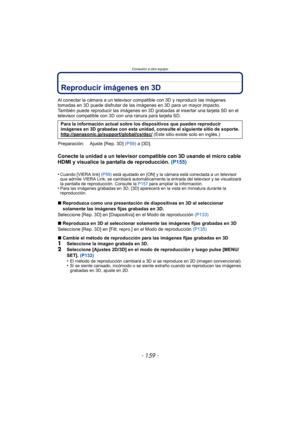 Page 159- 159 -
Conexión a otro equipo
Reproducir imágenes en 3D
Al conectar la cámara a un televisor compatible con 3D y reproducir las imágenes 
tomadas en 3D puede disfrutar de las imágenes en 3D para un mayor impacto.
También puede reproducir las imágenes en 3D grabadas al insertar una tarjeta SD en el 
televisor compatible con 3D con una ranura para tarjeta SD.
Conecte la unidad a un televisor compatible con 3D usando el micro cable 
HDMI y visualice la pantalla de reproducción. (P155)
•Cuando [VIERA link]...