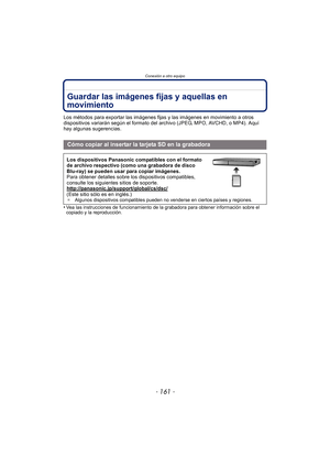 Page 161- 161 -
Conexión a otro equipo
Guardar las imágenes fijas y aquellas en 
movimiento
Los métodos para exportar las imágenes fijas y las imágenes en movimiento a otros 
dispositivos variarán según el formato del archivo (JPEG, MPO, AVCHD, o MP4). Aquí 
hay algunas sugerencias.
•
Vea las instrucciones de funcionamiento de la grabadora para obtener información sobre el 
copiado y la reproducción.
Cómo copiar al insertar la tarjeta SD en la grabadora
Los dispositivos Panasonic compatibles con el formato 
de...