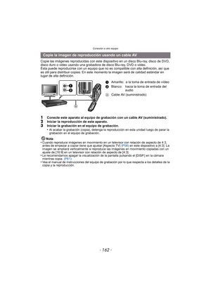 Page 162Conexión a otro equipo
- 162 -
Copie las imágenes reproducidas con este dispositivo en un disco Blu-ray, disco de DVD, 
disco duro o video usando una grabadora de disco Blu-ray, DVD o video.
Ésta puede reproducirse con un equipo que no es  compatible con alta definición, así que 
es útil para distribuir copias. En este  momento la imagen será de calidad estándar en 
lugar de alta definición.
1Conecte este aparato al equipo de grabación con un cable AV (suministrado).2Iniciar la reproducción de este...