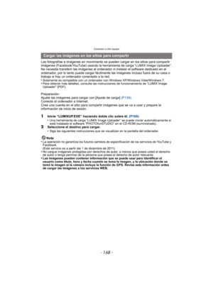 Page 168Conexión a otro equipo
- 168 -
Las fotografías e imágenes en movimiento se pueden cargar en los sitios para compartir 
imágenes (Facebook/YouTube) usando la herramienta de carga “LUMIX Image Uploader”.
No necesita transferir las imágenes al ordenador ni instalar el software dedicado en el 
ordenador, por lo tanto puede cargar fácilmente las imágenes incluso fuera de su casa o 
trabajo si hay un ordenador conectado a la red.
•
Solamente es compatible con un ordenador con Windows XP/Windows Vista/Windows...