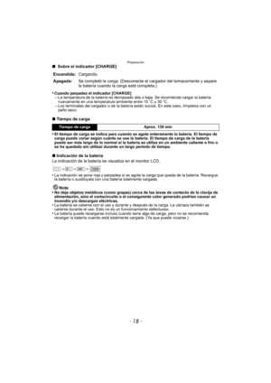 Page 18Preparación
- 18 -
∫ Sobre el indicador [CHARGE]
•
Cuando parpadea el indicador [CHARGE]–La temperatura de la batería es demasiado alta o baja. Se recomienda cargar la batería 
nuevamente en una temperatura ambiente entre 10 oC y 30 oC.
–Los terminales del cargador o de la batería están sucios. En este caso, límpielos con un 
paño seco.
∫ Tiempo de carga
•
El tiempo de carga se indica para cuando se agote enteramente la batería. El tiempo de 
carga puede variar según cuánto se use la batería. El tiempo...