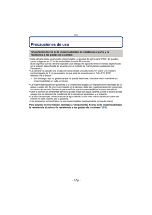 Page 176Otros
- 176 -
Precauciones de uso
•Esta cámara posee una función impermeable y a prueba de polvo para “IP68”. Se pueden 
tomar imágenes en 12 m de profundidad durante 60 minutos.¢ 
(Esto significa que la cámara se puede usar debajo del agua durante un tiempo especificado 
en la presión especificada de acuerdo con el método de manipulación establecido por 
Panasonic.)
•La cámara ha pasado una prueba de caída desde una altura de 2 m sobre una madera 
contrachapada de 3 cm de espesor, lo que está de acuerdo...