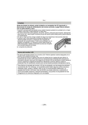 Page 179- 179 -
Otros
Antes de limpiar la cámara, quite la batería o el acoplador de CC (opcional), o 
desconecte la clavija de alimentación de la toma corriente. Luego frote la cámara 
con un paño blando y seco.
•
Cuando la cámara está demasiado sucia, puede limpiarse quitando la suciedad con un trapo 
mojado y escurrido y luego pasando un trapo seco.
•No utilice disolventes como gasolina, diluyente, alcohol, productos para limpieza, detergentes 
para cocina, etc., para limpiar la cámara ya que de hacerlo...