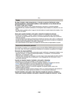 Page 182Otros
- 182 -
No deje la tarjeta a altas temperaturas, ni donde se generan fácilmente ondas 
electromagnéticas o electricidad estática o esté expuesta a la luz directa del sol.
No doble ni deje caer la tarjeta.
•
La tarjeta puede dañarse o bien puede perjudicarse o borrarse su contenido grabado.•Después del uso y cuando la almacena o la transporta meta la tarjeta en su estuche o en una 
bolsa.
•No deje entrar suciedad, polvo ni agua en los terminales en la parte trasera de la tarjeta, ni los 
toque con...