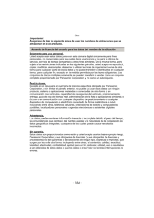 Page 184Otros
- 184 -
¡Importante!
Asegúrese de leer lo siguiente antes de usar los nombres de ubicaciones que se 
almacenan en este producto.
Solamente para uso personal.
Usted acepta usar estos datos junto con esta cámara digital únicamente para fines 
personales, no comerciales para los cuales tiene una licencia y no para la oficina de 
servicio, servicio de tiempo compartido u otros fines similares. De la misma forma, pero 
sujeto a las restricciones indicadas en los siguientes párrafos, usted acepta no...