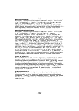 Page 185- 185 -
Otros
Exclusión de garantías:PANASONIC CORPORATION Y SUS OTORGANTES DE LICENCIAS (INCLUYENDO 
SUS OTORGANTES DE LICENCIAS Y PROVEEDORES) EXCLUYEN CUALQUIER 
GARANTÍA, EXPRESA O IMPLÍCITA, DE CALIDAD, DESEMPEÑO, 
COMERCIABILIDAD, APTITUD PARA UN FIN EN PARTICULAR O NO VIOLACIÓN. 
Algunos estados, territorios y países no permiten ciertas exclusiones de la garantía, por lo 
tanto, es posible que la exclusión anterior no se aplique para usted en esa medida.
Exclusión de responsabilidades:
PANASONIC...