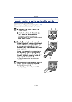 Page 21- 21 -
Preparación
Insertar y quitar la tarjeta (opcional)/la batería
•Compruebe que la unidad está apagada.•Compruebe que no haya ninguna materia extraña. (P10)•Le recomendamos que utilice una tarjeta de Panasonic.
1:Deslice el interruptor [LOCK] A, y 
suelte la traba.
2:Deslice la palanca de liberación  B y 
abra la tapa de la puerta lateral.
•Utilice siempre baterías de Panasonic.•Si utiliza otras baterías, no podemos garantizar la 
calidad de este producto.
Batería: Con cuidado con la orientación de...