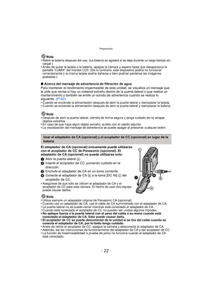 Page 22Preparación
- 22 -
Nota
•Retire la batería después del uso. (La batería se agotará si se deja durante un largo tiempo sin 
cargar.)
•Antes de quitar la tarjeta o la batería, apague la cámara y espere hasta que desaparezca la 
pantalla “LUMIX” del monitor LCD. (De lo contrario, este dispositivo podría no funcionar 
correctamente y la misma tarjeta podría dañarse o bien podrían perderse las imágenes 
grabadas.)
∫ Acerca del mensaje de advertencia de filtración de agua
Para mantener el rendimiento...