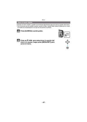 Page 48Básico
- 48 -
Usando el menú rápido, pueden encontrarse fácilmente algunos de los ajustes del menú.
•Las funciones que se pueden ajustar usando el Menú rápido están determinadas por el modo 
o el estilo de visualización en el que se encuentra la cámara.
Usar el menú rápido
Pulse [Q.MENU] cuando graba.
Pulse 3/ 4/2/1 para seleccionar la opción del 
menú y el ajuste, luego pulse [MENU/SET] para 
cerrar el menú. 