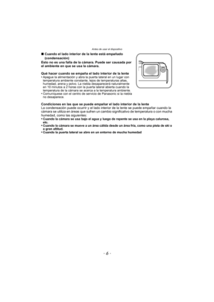 Page 6Antes de usar el dispositivo
- 6 -
∫Cuando el lado interior de la lente está empañado 
(condensación)
Esto no es una falla de la cámara. Puede ser causada por 
el ambiente en que se usa la cámara.
Qué hacer cuando se empaña el lado interior de la lente
•
Apague la alimentación y abra la puerta lateral en un lugar con 
temperatura ambiente constante, lejos de temperaturas altas, 
humedad, arena y polvo. La niebla desaparecerá naturalmente 
en 10 minutos a 2 horas con la puerta lateral abierta cuando la...