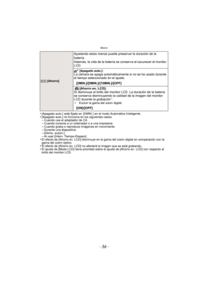 Page 56Básico
- 56 -
•[Apagado auto.]  está fijado en  [5 MIN. ]  en el modo Automático Inteligente.•[Apagado auto.] no funciona en los siguientes casos.–Cuando usa el adaptador de CA–Cuando conecta a un ordenador o a una impresora–Cuando graba o reproduce imágenes en movimiento–Durante una diapositiva–[Demo. autom.]–Al usar [Interv. Tiempo-Disparo]•El efecto de [Ahorro en. LCD] disminuye en la gama del zoom digital en comparación con la 
gama del zoom óptico.
•El efecto de [Ahorro en. LCD] no afectará la...