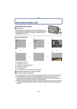 Page 61- 61 -
Grabación
GrabaciónAcerca del monitor LCD
Pulse [DISP.] para cambiar.
1Monitor LCD
•
Cuando aparece la pantalla del  menú, el botón [DISP.] no se 
activa. Durante la reproducción con zoom, mientras reproduce 
las imágenes en movimiento y durante una diapositiva, sólo 
puede seleccionar G o K .
¢1 Si el [Histograma] en el menú [Conf.] está ajustado en [ON], se visualizará el histograma.
¢ 2 Si [Configuración Sensor] en el menú [GPS/Sensor] se fija en [ON], se visualiza la 
información sobre el...