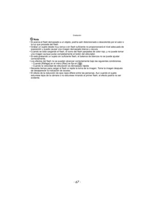 Page 67- 67 -
Grabación
Nota
•Si acerca el flash demasiado a un objeto, podría  salir distorsionado o descolorido por el calor o 
la luz que procede del flash.
•Grabar un sujeto desde muy cerca o sin flash suficiente no proporcionará el nivel adecuado de 
exposición y puede causar una imagen demasiado blanca u oscura.
•Cuando se está cargando el flash, el icono del flash parpadea de color rojo, y no puede tomar 
una imagen aunque pulse completamente el botón del obturador.
•Si está grabando un sujeto sin...