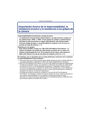 Page 8Antes de usar el dispositivo
- 8 -
(Importante) Acerca de la impermeabilidad, la 
resistencia al polvo y la resistencia a los golpes de 
la cámara
Sin embargo, eso no garantiza que no pueda destruirse, funcionar mal o mantener 
su impermeabilidad en toda condición.
¢1 Eso quiere decir que la cámara puede usarse debajo del agua durante un tiempo definido, a 
una presión específica y siguiendo el método de manejo establecido por Panasonic.
¢ 2 “MIL-STD 810F Method 516.5-Shock” es la norma del método de...