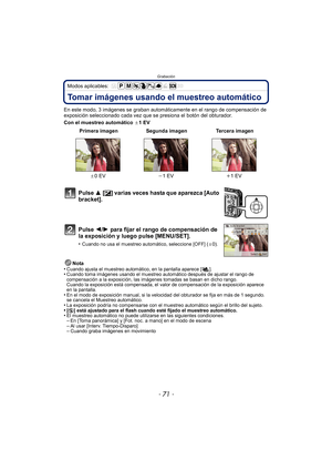 Page 71- 71 -
Grabación
Modos aplicables: 
Tomar imágenes usando el muestreo automático
En este modo, 3 imágenes se graban automáticamente en el rango de compensación de 
exposición seleccionado cada vez que se presiona el botón del obturador.
Con el muestreo automático d1EV
Nota
•
Cuando ajusta el muestreo automático, en la pantalla aparece [ ].•Cuando toma imágenes usando el muestreo automático después de ajustar el rango de 
compensación a la exposición, las imágenes tomadas se basan en dicho rango.
Cuando...