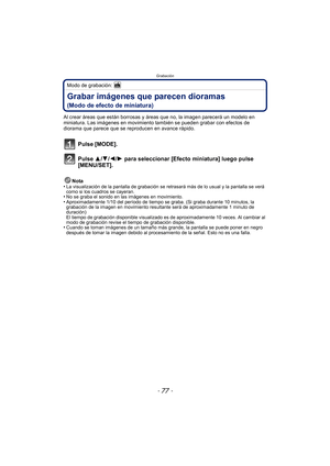 Page 77- 77 -
Grabación
Modo de grabación: 
Grabar imágenes que parecen dioramas 
(Modo de efecto de miniatura)
Al crear áreas que están borrosas y áreas que no, la imagen parecerá un modelo en 
miniatura. Las imágenes en movimiento también se pueden grabar con efectos de 
diorama que parece que se reproducen en avance rápido.
Pulse [MODE].
Pulse 3/4/2/1 para seleccionar [Efecto miniatura] luego pulse 
[MENU/SET].
Nota
•La visualización de la pantalla de grabación se retrasará más de lo usual y la pantalla se...
