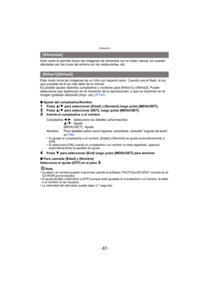 Page 83- 83 -
Grabación
Este modo le permite tomar las imágenes de alimentos con el matiz natural, sin quedar 
afectadas por las luces del entorno en los restaurantes, etc.
Este modo toma las imágenes de un niño con aspecto sano. Cuando usa el flash, la luz 
que procede de él es más débil de lo normal.
Es posible ajustar distintos cumpleaños y nombres para [Niños1] y [Niños2]. Puede 
seleccionar que aparezcan en el momento de la reproducción, o que se impriman en la 
imagen grabada utilizando [Impr. car.]...