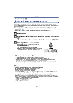 Page 85- 85 -
Grabación
Modo de grabación: 
Tomar imágenes en 3D (Modo de foto 3D)
Las imágenes se graban de forma continua mientras se mueve la cámara de forma 
horizontal y dos imágenes seleccionadas automáticamente se combinan para hacer una 
sola imagen en 3D.
Para ver imágenes en 3D, se requiere un televisor compatible con 3D (Esta unidad 
reproducirá en 2D).
Consulte la  P159 para obtener detalles sobre el método de reproducción.
Pulse [MODE].
Pulse  3/4/ 2/1 para seleccionar [Modo foto 3D] luego pulse...