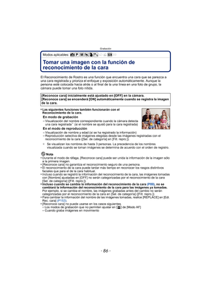 Page 86Grabación
- 86 -
Modos aplicables: 
GrabaciónTomar una imagen con la función de 
reconocimiento de la cara 
El Reconocimiento de Rostro es una función que encuentra una cara que se parezca a 
una cara registrada y prioriza el enfoque y exposición automáticamente. Aunque la 
persona esté colocada hacia atrás o al final  de la una línea en una foto de grupo, la 
cámara puede tomar una foto nítida.
•
Las siguientes funciones también funcionarán con el 
Reconocimiento de la cara.
En modo de grabación...