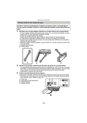 Page 10Antes de usar el dispositivo
- 10 -
1Verifique que no haya objetos extraños en el lado interior de la puerta lateral.
•Si hay un objeto extraño como pelusa, pelo, arena, etc. en el área de alrededor, el agua 
puede entrar en unos segundos causando una falla.
•Limpie con un paño suave si hay líquido.
Puede causar filtraciones de agua y fallas si usa la cámara con líquido adherido.
•En caso de que haya algún material extraño, quítelo con el cepillo suministrado.•Tenga mucho cuidado al sacar la arena, etc....