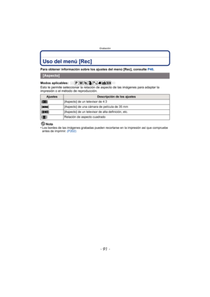 Page 91- 91 -
Grabación
Uso del menú [Rec]
Para obtener información sobre los ajustes del menú [Rec], consulte P46.
Modos aplicables: 
Esto le permite seleccionar la relación  de aspecto de las imágenes para adaptar la 
impresión o el método de reproducción.
Nota
•
Los bordes de las imágenes grabadas pueden recortarse en la impresión así que compruebe 
antes de imprimir.  (P202)
[Aspecto]
AjustesDescripción de los ajustes
[ X ] [Aspecto] de un televisor de 4:3
[ Y ] [Aspecto] de una cámara de película de 35 mm...