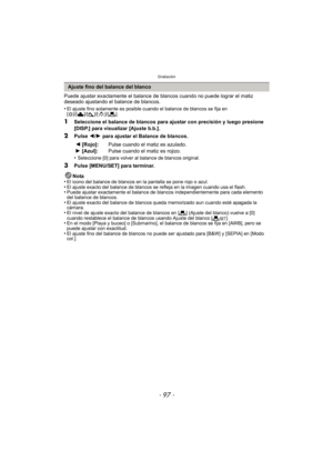 Page 97- 97 -
Grabación
Puede ajustar exactamente el balance de blancos cuando no puede lograr el matiz 
deseado ajustando el balance de blancos.
•
El ajuste fino solamente es posible cuando el balance de blancos se fija en 
[ V ]/[Ð ]/[î ]/[Ñ ]/[Ò ].
1Seleccione el balance de blancos para ajustar con precisión y luego presione 
[DISP.] para visualizar [Ajuste b.b.].
2Pulse  2/1  para ajustar el Balance de blancos.
•
Seleccione [0] para volver al balance de blancos original.
3Pulse [MENU/SET] para terminar....