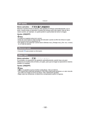 Page 100Grabación
- 100 -
Modos aplicables: 
Mientras mantiene firme la cámara, ésta ajustará el enfoque automáticamente, por lo 
tanto, cuando pulse el obturador el ajuste del enfoque será más rápido. Esto es útil a 
veces cuando, por ejemplo, no quiere perder la oportunidad de tomar la imagen.
Ajustes: [ON]/[OFF]
Nota
•
La batería se agotará antes de lo normal.•Pulse de nuevo hasta la mitad el botón del obturador cuando es difícil de enfocar el sujeto.•No funciona durante la localización AF.•[AF rápido] no se...