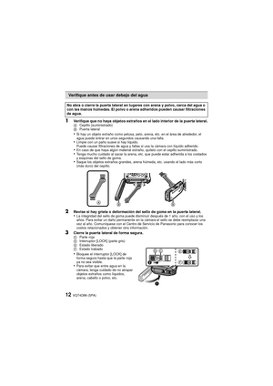 Page 12VQT4D89 (SPA)12
1Verifique que no haya objetos extraños en el lado interior de la puerta lateral.ACepillo (suministrado)
B Puerta lateral
•Si hay un objeto extraño como pelusa, pelo, arena, etc. en el área de alrededor, el 
agua puede entrar en unos segundos causando una falla.
•Limpie con un paño suave si hay líquido.
Puede causar filtraciones de agua y fallas si usa la cámara con líquido adherido.
•En caso de que haya algún material extraño, quítelo con el cepillo suministrado.•Tenga mucho cuidado al...