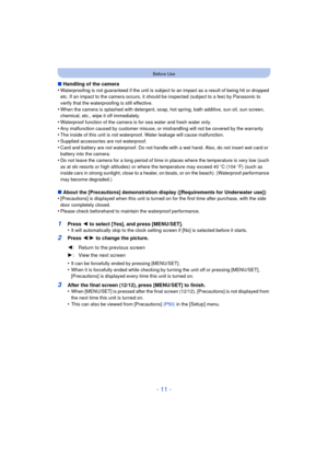 Page 11- 11 -
Before Use
∫Handling of the camera
•Waterproofing is not guaranteed if the unit is subject to an impact as a result of being hit or dropped 
etc. If an impact to the camera occurs, it should be inspected (subject to a fee) by Panasonic to 
verify that the waterproofing is still effective.
•When the camera is splashed with detergent, soap, hot spring, bath additive, sun oil, sun screen, 
chemical, etc., wipe it off immediately.
•Waterproof function of the camera is for sea water and fresh water...