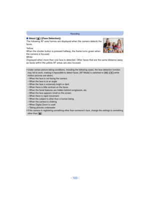 Page 103- 103 -
Recording
∫About [ š] ([Face Detection])
The following AF area frames are displayed when the camera detects the 
faces.
Yellow:
When the shutter button is pressed halfway, the frame turns green when 
the camera is focused.
White:
Displayed when more than one face is detected. Ot her faces that are the same distance away 
as faces within the yellow AF areas are also focused.
•
Under certain picture-taking conditions, including the following cases, the face detection function 
may fail to work,...