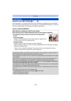 Page 105- 105 -
Recording
Applicable modes: 
Face Recognition is a function which finds a face resembling a registered face and prioritizes 
focus and exposure automatically. Even if the person is located towards the back or on the end 
of a line in a group photo, the camera can still take a clear picture.
Settings: [ON]/[OFF]/[MEMORY]
•
The following functions will also work with the Face Recognition 
function.
In Recording Mode
–Display of corresponding name when camera detects a registered face¢ 
(if name has...