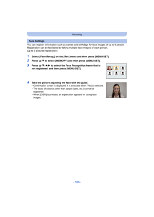 Page 106- 106 -
Recording
You can register information such as names and birthdays for face images of up to 6 people.
Registration can be facilitated by taking multiple face images of each person. 
(up to 3 pictures/registration)
1Select [Face Recog.] on the [Rec] menu and then press [MENU/SET].
2Press  3/4 to select [MEMORY] and then press [MENU/SET].
3Press  3/4 /2/ 1 to select the Face Recognition frame that is 
not registered, and then press [MENU/SET].
4Take the picture adjusting the face with the guide....