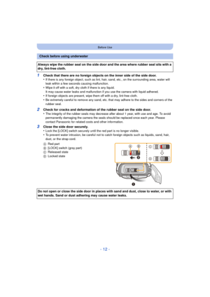 Page 12- 12 -
Before Use
1Check that there are no foreign objects on the inner side of the side door.
•If there is any foreign object, such as lint, hair, sand, etc., on the surrounding area, water will 
leak within a few seconds causing malfunction.
•Wipe it off with a soft, dry cloth if there is any liquid.
It may cause water leaks and malfunction if you use the camera with liquid adhered.
•If foreign objects are present, wipe them off with a dry, lint-free cloth.•Be extremely careful to remove any sand, etc....