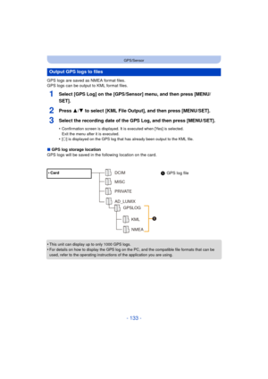 Page 133- 133 -
GPS/Sensor
GPS logs are saved as NMEA format files.
GPS logs can be output to KML format files.
1Select [GPS Log] on the [GPS/Sensor] menu, and then press [MENU/
SET].
2Press 3/4 to select  [KML File Output], and then press [MENU/SET].
3Select the recording date of the GPS Log, and then press [MENU/SET].
•Confirmation screen is displayed. It is executed when [Yes] is selected. 
Exit the menu after it is executed.
•[± ] is displayed on the GPS log that has already been output to the KML file.
∫...