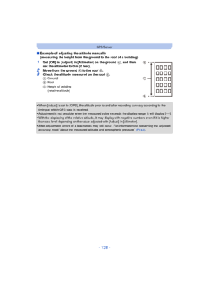 Page 138- 138 -
GPS/Sensor
∫Example of adjusting the altitude manually
(measuring the height from the ground to the roof of a building)
1Set [ON] in [Adjust] in [Altimeter] on the ground  A, and then 
set the altimeter to 0 m (0 feet).
2Move from the ground A  to the roof B.
3Check the altitude measured on the roof  B.A Ground
B Roof
C Height of building 
(relative altitude)
•When [Adjust] is set to [GPS], the altitude prior to and after recording can vary according to the 
timing at which GPS data is received....