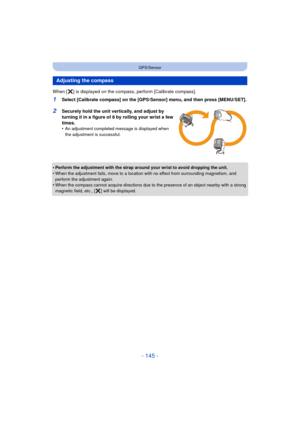 Page 145- 145 -
GPS/Sensor
When [ ] is displayed on the compass, perform [Calibrate compass]. 
1Select [Calibrate compass] on the [GPS/Sensor] menu, and then press [MENU/SET].
2Securely hold the unit vertically, and adjust by 
turning it in a figure of 8 by rolling your wrist a few 
times.
•
An adjustment completed message is displayed when 
the adjustment is successful.
•Perform the adjustment with the strap around your wrist to avoid dropping the unit.
•When the adjustment fails, move to a location with no...