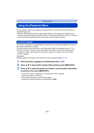 Page 156- 156 -
Playback/Editing
Using the [Playback] Menu
You can perform actions like cropping recorded pictures, as well as set up the protection of 
recorded images, etc.
•
With [Text Stamp], [Retouch], [Time Lapse Video],  [Resize] or [Cropping] a new edited picture is 
created. A new picture cannot be created if there is no free space on the built-in memory or the card 
so we recommend checking that there is free space and then editing the picture.
The location information (longitude/latitude) acquired by...