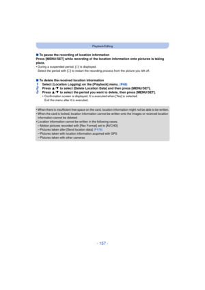 Page 157- 157 -
Playback/Editing
∫To pause the recording of location information
Press [MENU/SET] while recording of the location information onto pictures is taking 
place.
•
During a suspended period, [ ±] is displayed.
Select the period with [ ±] to restart the recording process from the picture you left off.
∫ To delete the received location information1Select [Location Logging] on the [Playback] menu. (P48)2Press  3/4  to select [Delete Location Data] and then press [MENU/SET].
3Press  3/4  to select the...