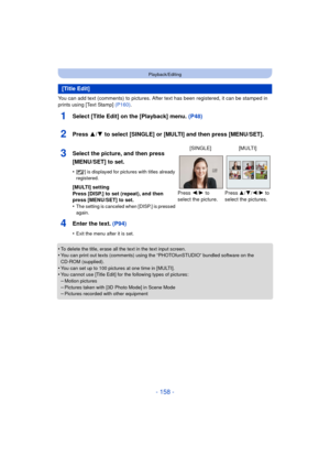 Page 158- 158 -
Playback/Editing
You can add text (comments) to pictures. After text has been registered, it can be stamped in 
prints using [Text Stamp] (P160).
1Select [Title Edit] on the [Playback] menu.  (P48)
2Press 3/4 to select [SINGLE] or [MULTI] and then press [MENU/SET].
4Enter the text.  (P94)
•Exit the menu after it is set.
•To delete the title, erase all the text in the text input screen.•You can print out texts (comments) using the “PHOTOfunSTUDIO” bundled software on the 
CD-ROM (supplied).
•You...