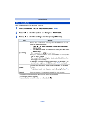 Page 159- 159 -
Playback/Editing
Place name information can be written in images.
1Select [Place-Name Edit] on the [Playback] menu. (P48)
2Press 2/1 to select the picture, and then press [MENU/SET].
3Press 3/4 to select the settings, and then press [MENU/SET].
•Confirmation screen is displayed. It is executed when [Yes] is selected. 
Exit the menu after it is executed.
•Images with place name information are indicated with [ ].
[Place-Name Edit]
ItemSettings
[Candidate] Display other candidates by searching...